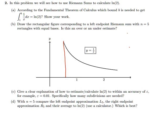 2. In this problem we will see how to use Riemann Sums to calculate ln(2).
(a) According to the Fundamental Theorem of Calculus which bound b is needed to get
?1^b 1/x dx = ln(2)? Show your work.
(b) Draw the rectangular figure corresponding to a left endpoint Riemann sum with n = 5
rectangles with equal bases. Is this an over or an under estimate?
(c) Give a clear explanation of how to estimate/calculate ln(2) to within an accuracy of ?,
for example, ? = 0.01. Specifically how many subdivisions are needed?
(d) With n = 5 compare the left endpoint approximation L5, the right endpoint
approximation R5 and their average to ln(2) (use a calculator.) Which is best?