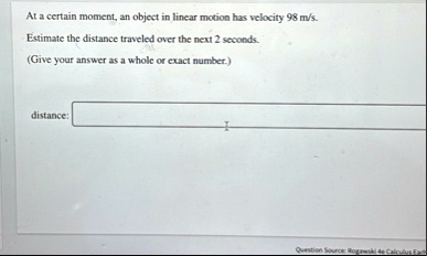 at a certain moment an object in linear motion has velocity 98 ms estimate the distance traveled over the next 2 seconds give your answer as a whole or exact number distance question source  77124