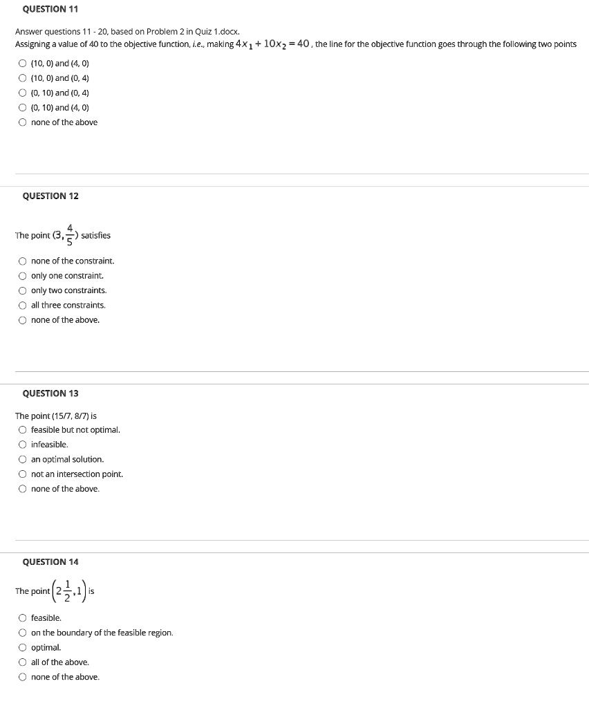 QUESTION 11
Answer questions 11 - 20, based on Problem 2 in Quiz 1.docx.
Assigning a value of 40 to the objective function, i.e., making 4x? + 10x? = 40 , the line for the objective function goes through the following two points
(10, 0) and (4, 0)
(10, 0) and (0, 4)
(0, 10) and (0, 4)
(0, 10) and (4, 0)
none of the above

QUESTION 12
The point (3, 4/5) satisfies
none of the constraint.
only one constraint.
only two constraints.
all three constraints.
none of the above.

QUESTION 13
The point (15/7, 8/7) is
feasible but not optimal.
infeasible.
an optimal solution.
not an intersection point.
none of the above.

QUESTION 14
The point (2 1/2, 1) is
feasible.
on the boundary of the feasible region.
optimal.
all of the above.
none of the above.
