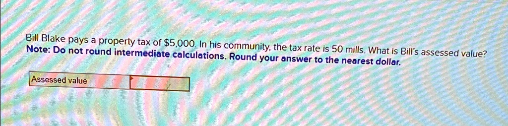 Bill Blake pays a property tax of 5,000. In his community, the tax rate is 50 mills. What is Bill's assessed value?
Note: Do not round intermediate calculations. Round your answer to the nearest dollar.
Assessed value