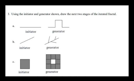 3. Using the initiator and generator shown, draw the next two stages of the iterated fractal.

a.
initiator generator

b.
initiator generator

c.
initiator generator