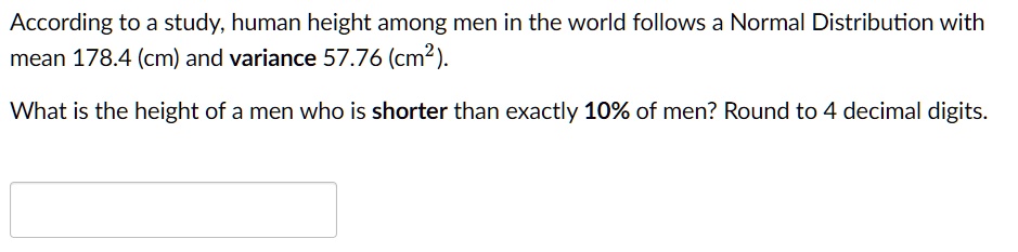 According to a study, human height among men in the world follows a Normal Distribution with mean 178.4 (cm) and variance 57.76 (cm²).
What is the height of a men who is shorter than exactly 10% of men? Round to 4 decimal digits.