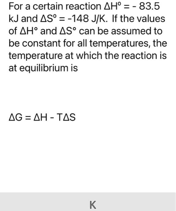 For a certain reaction ?H° = - 83.5 kJ and ?S° = -148 J/K. If the values of ?H° and ?S° can be assumed to be constant for all temperatures, the temperature at which the reaction is at equilibrium is

?G = ?H - T?S