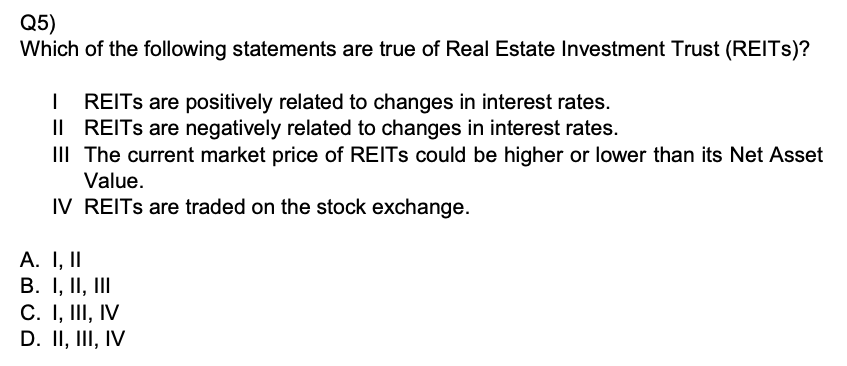 Q5)
Which of the following statements are true of Real Estate Investment Trust (REITs)?
I REITs are positively related to changes in interest rates.
II REITs are negatively related to changes in interest rates.
III The current market price of REITs could be higher or lower than its Net Asset Value.
IV REITs are traded on the stock exchange.
A. I, II
B. I, II, III
C. I, III, IV
D. II, III, IV