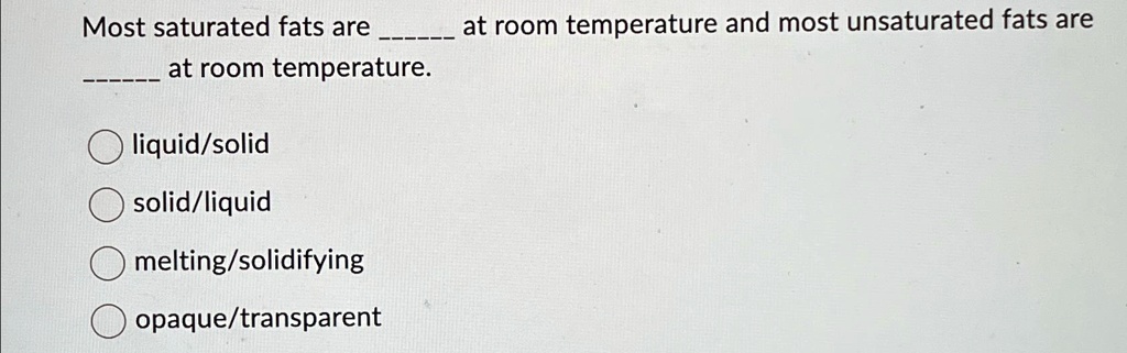 Most saturated fats are  at room temperature and most unsaturated fats are  at room temperature.
liquid/solid
solid/liquid
melting/solidifying
opaque/transparent