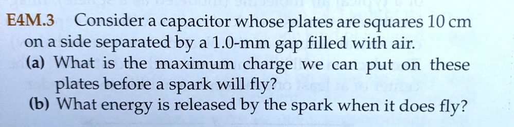 Consider a capacitor whose plates are squares 10 cm on a side separated by a 1.0-mm gap filled with air.
(a) What is the maximum charge we can put on these plates before a spark will fly?
(b) What energy is released by the spark when it does fly?