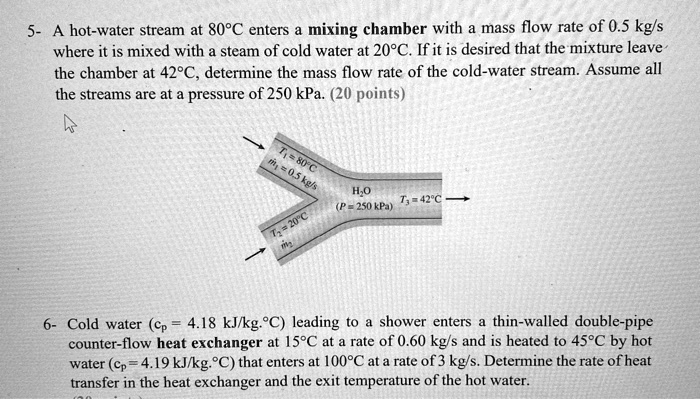 5- A hot-water stream at 80°C enters a mixing chamber with a mass flow rate of 0.5 kg/s where it is mixed with a steam of cold water at 20°C. If it is desired that the mixture leave the chamber at 42°C, determine the mass flow rate of the cold-water stream. Assume all the streams are at a pressure of 250 kPa. (20 points)
T1 = 80°C
m1 = 0.5 kg/s
H2O (P = 250 kPa)
T3 = 42°C
T2 = 20°C
m2
6- Cold water (cp = 4.18 kJ/kg.°C) leading to a shower enters a thin-walled double-pipe counter-flow heat exchanger at 15°C at a rate of 0.60 kg/s and is heated to 45°C by hot water (cp = 4.19 kJ/kg.°C) that enters at 100°C at a rate of 3 kg/s. Determine the rate of heat transfer in the heat exchanger and the exit temperature of the hot water.