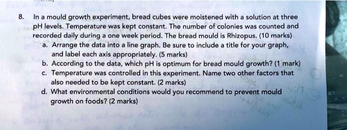 8. In a mould growth experiment, bread cubes were moistened with a solution at three pH levels. Temperature was kept constant. The number of colonies was counted and recorded daily during a one week period. The bread mould is Rhizopus. (10 marks)
a. Arrange the data into a line graph. Be sure to include a title for your graph, and label each axis appropriately. (5 marks)
b. According to the data, which pH is optimum for bread mould growth? (1 mark)
c. Temperature was controlled in this experiment. Name two other factors that also needed to be kept constant. (2 marks)
d. What environmental conditions would you recommend to prevent mould growth on foods? (2 marks)