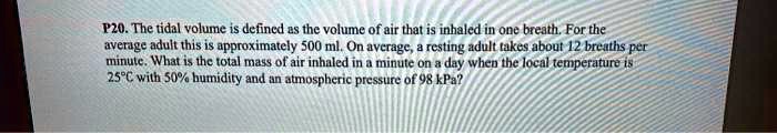 The tidal volume is defined as the volume of air that is inhaled in one breath. For the average adult this is approximately 500 ml. On average, a resting adult takes about 12 breaths per minute. What is the total mass of air inhaled in a minute on a day when the local temperature is 25°C with 50% humidity and an atmospheric pressure of 98 kPa?