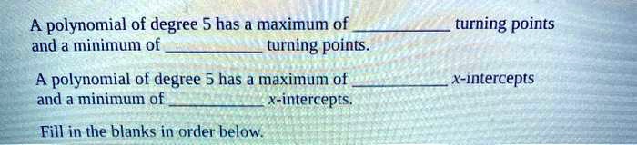 A polynomial of degree 5 has a maximum of  turning points and a minimum of  turning points.
A polynomial of degree 5 has a maximum of  x-intercepts and a minimum of  x-intercepts.
Fill in the blanks in order below.