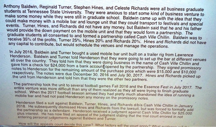 Anthony Baldwin, Reginald Turner, Stephen Hines, and Celeste Richards were all business graduate students at Tennessee State University. They were anxious to start some kind of business venture to make some money while they were still in graduate school. Baldwin came up with the idea that they could make money with a mobile bar and lounge unit that they could transport to festivals and special events. Turner, Hines, and Richards did not have any money, but Baldwin said that he and his father would provide the down payment on the mobile unit and that they would form a partnership. The graduate students all consented to and formed a partnership called Cash Ville Chillin. Baldwin was to receive 35% of the profits; Turner 25%, Hines 20% and Richards 20%. Hines and Richards did not have any capital to contribute, but would schedule the venues and manage the operations. In July 2016, Baldwin and Turner bought a used mobile bar unit built on a trailer rig from Lawrence Henderson. Baldwin and Turner told Henderson that they were going to set up the bar at different venues all over the country. They told him that they were doing business in the name of Cash Ville Chillin and gave him a check for $24,000 from a bank account opened by the partnership. They signed promissory notes to Henderson for the remaining amount of the purchase price which were $15,000 and $10,000 respectively. The notes were due December 30, 2016 and July 30, 2017. Hines and Richards picked up the unit from Henderson and told him that they were the other two partners. The partnership took the unit to several football games Fall 2016 and the Essence Fest in July 2017. The entire venture was more difficult than any of them realized as they all were trying to finish graduate school. When the 2017 football season arrived they had pretty much abandoned the idea of running a mobile bar and had not paid Henderson any money on the promissory notes. Henderson filed a suit against Baldwin, Turner, Hines, and Richards d/b/a Cash Ville Chillin in January 2018. He subsequently dismissed Hines and Richards from the lawsuit, but was forced to formally add the partnership as a defendant. Henderson received a judgment against Cash Ville Chillin for $25,000 plus interest. He has now filed an appeal of the judgment stating that the trial court erred in not entering personal judgements against Baldwin and Turner. How will the appeals court decide this case? What factors will the court apply? What evidence will the