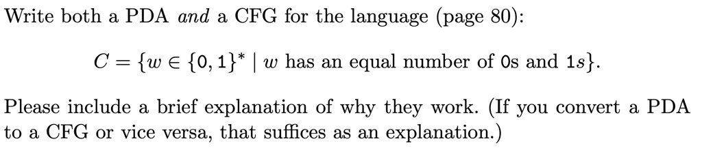 Write both a PDA and a CFG for the language (page 80):
C = {w ∈{0, 1}^* | w has an equal number of 0s and 1s. 
Please include a brief explanation of why they work. (If you convert a PDA
to a CFG or vice versa, that suffices as an explanation.)