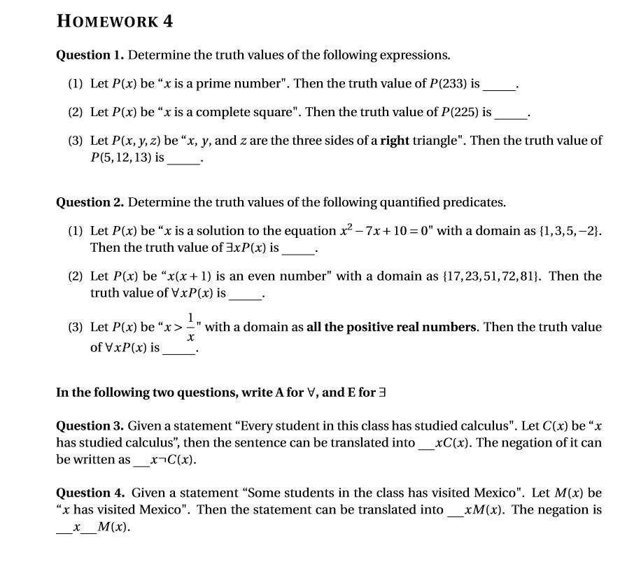 HOMEWORK 4

Question 1. Determine the truth values of the following expressions.

(1) Let P(x) be "x is a prime number". Then the truth value of P(233) is .

(2) Let P(x) be "x is a complete square". Then the truth value of P(225) is .

(3) Let P(x, y, z) be "x, y, and z are the three sides of a right triangle". Then the truth value of P(5, 12, 13) is .

Question 2. Determine the truth values of the following quantified predicates.

(1) Let P(x) be "x is a solution to the equation x^2 - 7x + 10 = 0" with a domain as 1, 3, 5, -2. Then the truth value of ?xP(x) is .

(2) Let P(x) be "x(x + 1) is an even number" with a domain as 17, 23, 51, 72, 81. Then the truth value of ?xP(x) is .

(3) Let P(x) be "x > 1/x" with a domain as all the positive real numbers. Then the truth value of ?xP(x) is .

In the following two questions, write A for ?, and E for ?

Question 3. Given a statement "Every student in this class has studied calculus". Let C(x) be "x has studied calculus", then the sentence can be translated into xC(x). The negation of it can be written as x