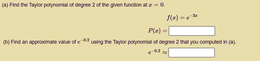 (a) Find the Taylor polynomial of degree 2 of the given function at x = 0.
f(x) = e^-2x
P(x) =
(b) Find an approximate value of e^-0.2 using the Taylor polynomial of degree 2 that you computed in (a).
e^-0.2 approx