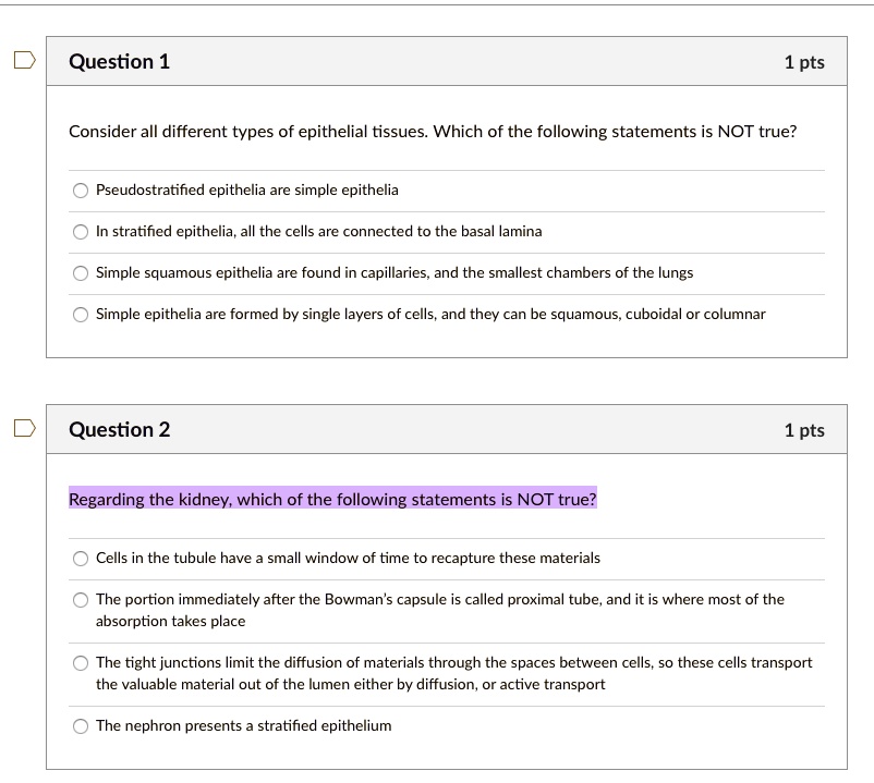 Question 1
1 pts
Consider all different types of epithelial tissues. Which of the following statements is NOT true?
Pseudostratified epithelia are simple epithelia
In stratified epithelia, all the cells are connected to the basal lamina
Simple squamous epithelia are found in capillaries, and the smallest chambers of the lungs
Simple epithelia are formed by single layers of cells, and they can be squamous, cuboidal or columnar
Question 2
1 pts
Regarding the kidney, which of the following statements is NOT true?
Cells in the tubule have a small window of time to recapture these materials
The portion immediately after the Bowman's capsule is called proximal tube, and it is where most of the
absorption takes place
The tight junctions limit the diffusion of materials through the spaces between cells, so these cells transport
the valuable material out of the lumen either by diffusion, or active transport
The nephron presents a stratified epithelium