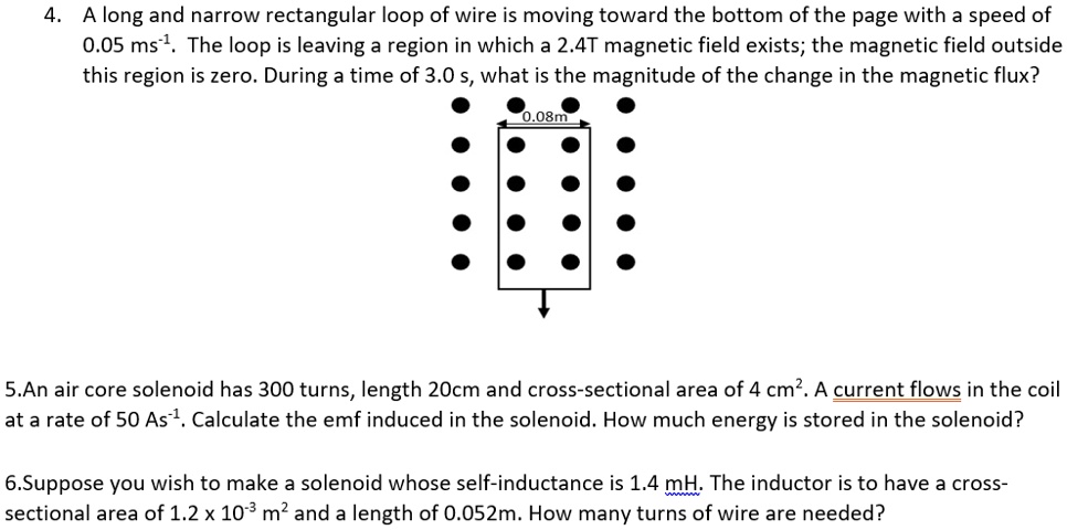 4. A long and narrow rectangular loop of wire is moving toward the bottom of the page with a speed of 0.05 ms?¹. The loop is leaving a region in which a 2.4T magnetic field exists; the magnetic field outside this region is zero. During a time of 3.0 s, what is the magnitude of the change in the magnetic flux?
0.08m
5.An air core solenoid has 300 turns, length 20cm and cross-sectional area of 4 cm². A current flows in the coil at a rate of 50 As?¹. Calculate the emf induced in the solenoid. How much energy is stored in the solenoid?
6.Suppose you wish to make a solenoid whose self-inductance is 1.4 mH. The inductor is to have a cross-sectional area of 1.2 x 10?³ m² and a length of 0.052m. How many turns of wire are needed?