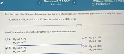 Test the claim about the population mean ? at the level of significance ?. Assume the population is normally distributed. Claim: ? ? 1476; ? = 0.03; ? = 30. Sample statistics: x? = 1468, n = 27

Identify the null and alternative hypotheses. Choose the correct answer.
A. H0: ? > 1476
   Ha: ? ? 1476
B. H0: ? < 1468
   Ha: ? ? 1468
C. H0: ? ? 1476
   Ha: ? < 1476
D. H0: ? ? 1468
   Ha: ? < 1468