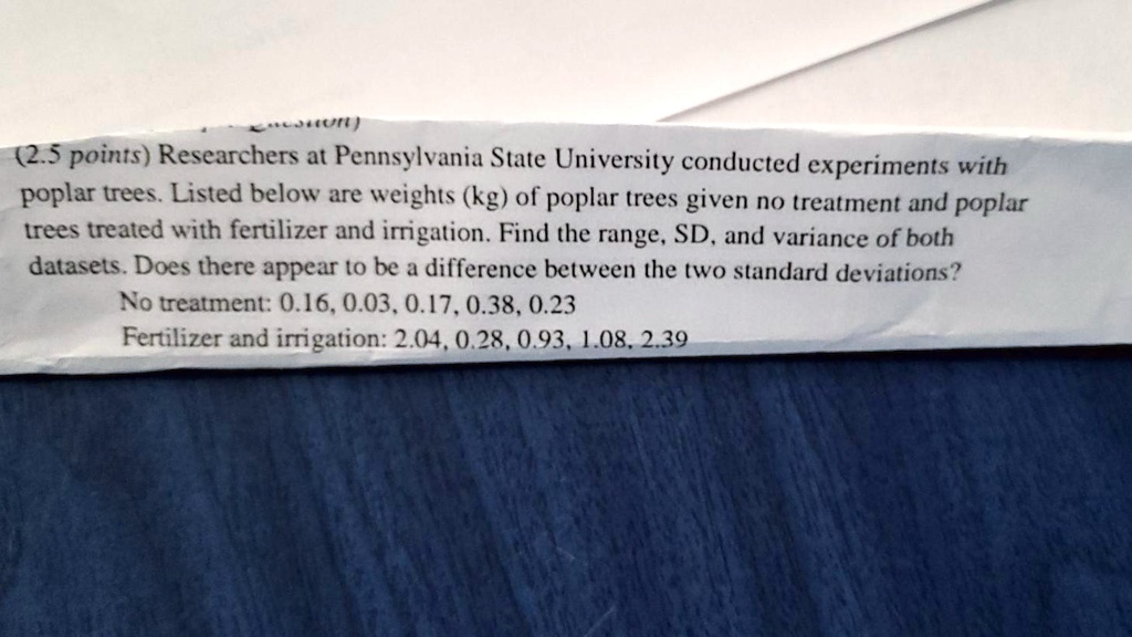 Researchers at Pennsylvania State University conducted experiments with poplar trees. Listed below are weights (kg) of poplar trees given no treatment and poplar trees treated with fertilizer and irrigation. Find the range, SD, and variance of both datasets. Does there appear to be a difference between the two standard deviations?
No treatment: 0.16, 0.03, 0.17, 0.38, 0.23
Fertilizer and irrigation: 2.04, 0.28, 0.93, 1.08, 2.39