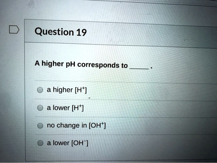 Question 19
A higher pH corresponds to .
a higher [H+]
a lower [H+]
no change in [OH+]
a lower [OH-]