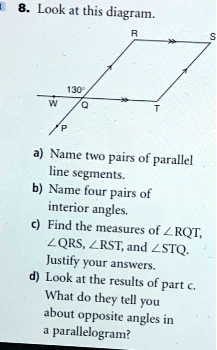 8. Look at this diagram.
130°
R
S
W
Q
T
P
a) Name two pairs of parallel
line segments.
b) Name four pairs of
interior angles.
c) Find the measures of ∠ RQT, ∠ QRS, ∠ RST, and ∠ STQ.
Justify your answers.
d) Look at the results of part c.
What do they tell you
about opposite angles in
a parallelogram?