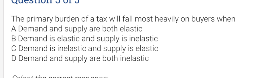 The primary burden of a tax will fall most heavily on buyers when
A Demand and supply are both elastic
B Demand is elastic and supply is inelastic
C Demand is inelastic and supply is elastic
D Demand and supply are both inelastic