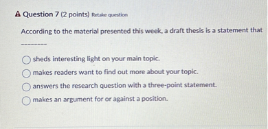 According to the material presented this week, a draft thesis is a statement that

sheds interesting light on your main topic.
makes readers want to find out more about your topic.
answers the research question with a three-point statement.
makes an argument for or against a position.