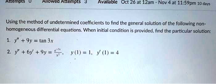 Attempts 0 Allowed Attempts 3
Available Oct 26 at 12am - Nov 4 at 11:59pm 10 days
Using the method of undetermined coefficients to find the general solution of the following non-
homogeneous differential equations. When initial condition is provided, find the particular solution:
1. y” + 9y = tan 3x
2. y” + 6y' + 9y = (e^-3x)/(x^2), y(1) = 1, y'(1) = 4