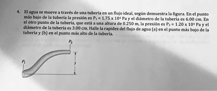 4. El agua se mueve a través de una tubería en un flujo ideal, según demuestra la figura. En el punto más bajo de la tubería la presión es P? = 1.75 x 10? Pa y el diámetro de la tubería es 6.00 cm. En el otro punto de la tubería, que está a una altura de 0.250 m, la presión es P? = 1.20 x 10? Pa y el diámetro de la tubería es 3.00 cm. Halle la rapidez del flujo de agua (a) en el punto más bajo de la tubería y (b) en el punto más alto de la tubería.