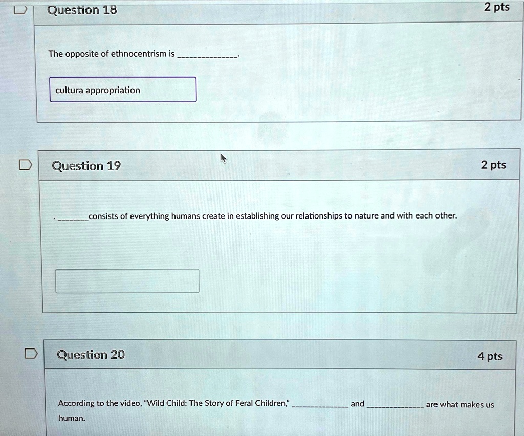 Question 18
The opposite of ethnocentrism is .
cultura appropriation
Question 19
 consists of everything humans create in establishing our relationships to nature and with each other.
Question 20
2 pts
2 pts
4 pts
According to the video, "Wild Child: The Story of Feral Children,"  and  are what makes us human.