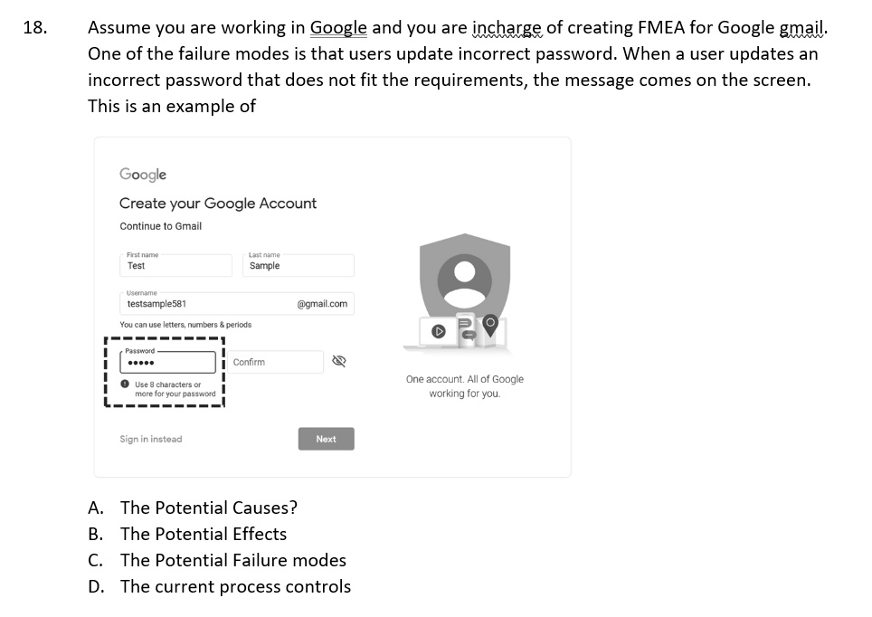 18.
Assume you are working in Google and you are incharge of creating FMEA for Google gmail.
One of the failure modes is that users update incorrect password. When a user updates an
incorrect password that does not fit the requirements, the message comes on the screen.
This is an example of
Google
Create your Google Account
Continue to Gmail
First name
Test
Username
testsample581
Last name
Sample
@gmail.com
You can use letters, numbers     periods
Password
Confirm
Use 8 characters or
more for your password
Sign in instead
Next
A. The Potential Causes?
B. The Potential Effects
C. The Potential Failure modes
D. The current process controls
One account. All of Google
working for you.