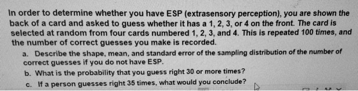 In order to determine whether you have ESP (extrasensory perception), you are shown the
back of a card and asked to guess whether it has a 1, 2, 3, or 4 on the front. The card is
selected at random from four cards numbered 1, 2, 3, and 4. This is repeated 100 times, and
the number of correct guesses you make is recorded.
a. Describe the shape, mean, and standard error of the sampling distribution of the number of
correct guesses if you do not have ESP.
b. What is the probability that you guess right 30 or more times?
c. If a person guesses right 35 times, what would you conclude?