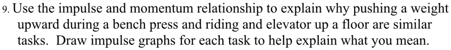 9. Use the impulse and momentum relationship to explain why pushing a weight
upward during a bench press and riding and elevator up a floor are similar
tasks. Draw impulse graphs for each task to help explain what you mean.