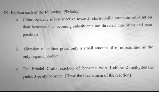 IX. Explain each of the following: (9Marks)
a. Chlorobenzene is less reactive towards electrophilic aromatic substitution than benzene, but incoming substituents are directed into ortho and para positions.
b. Nitration of aniline gives only a small amount of m-nitroaniline as the only organic product.
c. The Friedel Crafts reaction of benzene with 1-chloro-2-methylbutane yields 3-pentylbenzene. (Draw the mechanism of the reaction).