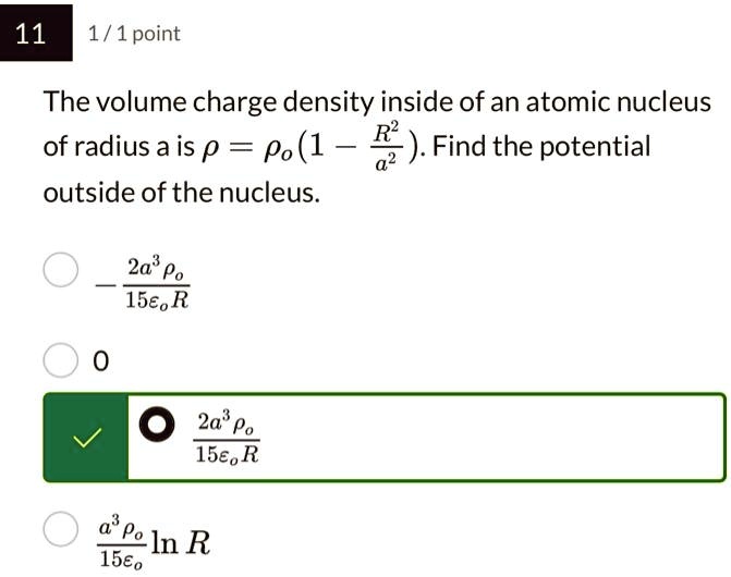 11 1/1 point
The volume charge density inside of an atomic nucleus
of radius a is ρ =  (1 - (R^2)/(a^2)). Find the potential
outside of the nucleus.
(-2a^3 )/(15 R)
0
(2a^3 )/(15 R)
(a^3 )/(15) ln R