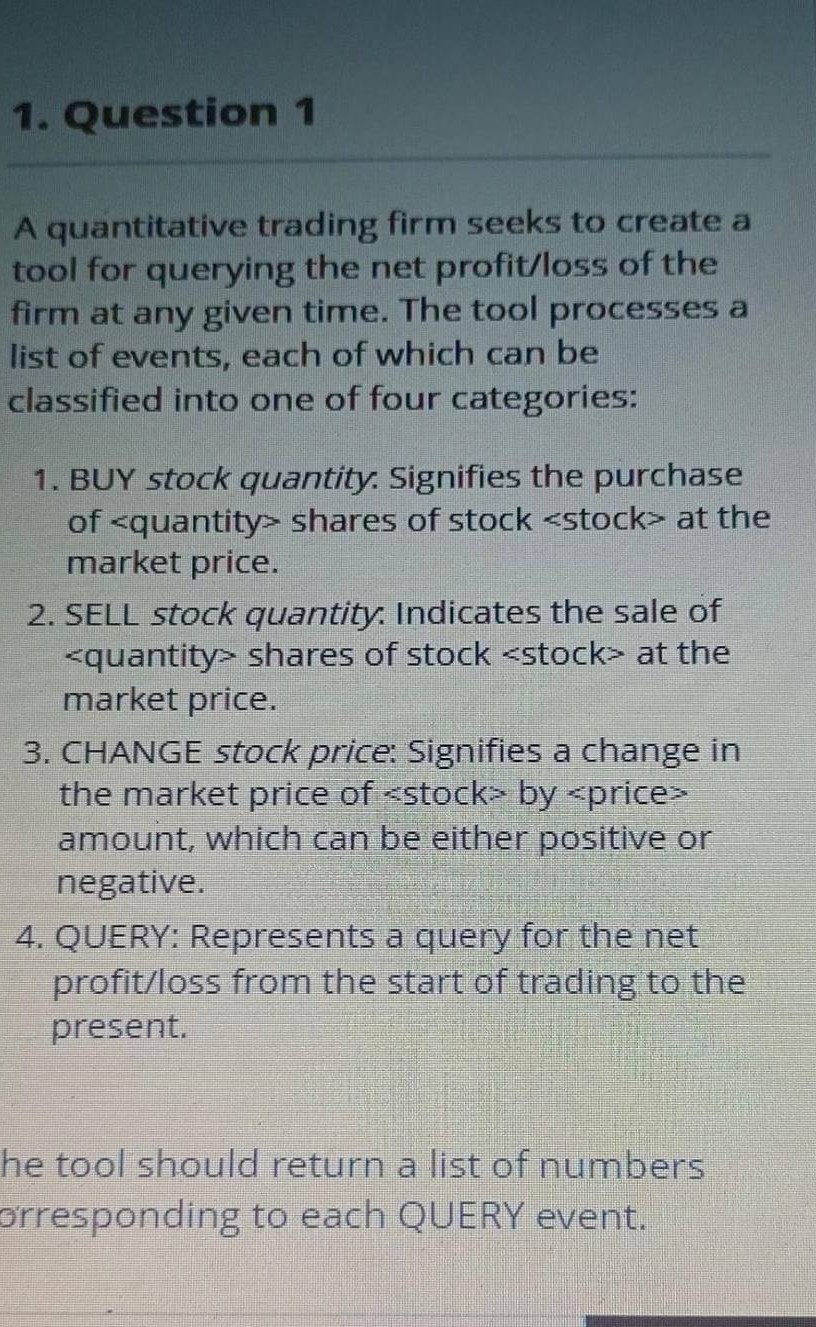 1. Question 1

A quantitative trading firm seeks to create a tool for querying the net profit/loss of the firm at any given time. The tool processes a list of events, each of which can be classified into one of four categories:
1. BUY stock quantity. Signifies the purchase of <quantity> shares of stock <stock> at the market price.
2. SELL stock quantity. Indicates the sale of <quantity> shares of stock <stock> at the market price.
3. CHANGE stock price: Signifies a change in the market price of <stock> by <price> amount, which can be either positive or negative.
4. QUERY: Represents a query for the net profit/loss from the start of trading to the present.
he tool should return a list of numbers orresponding to each QUERY event.