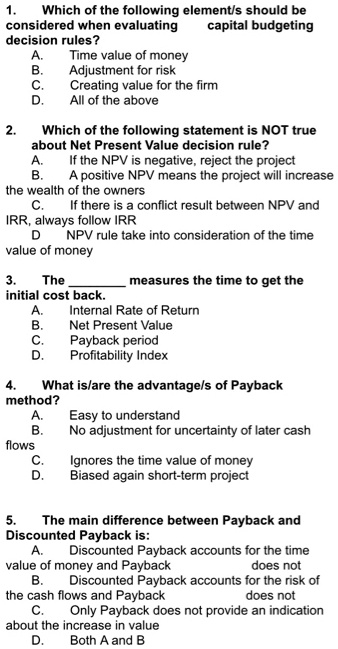 1. Which of the following element/s should be considered when evaluating capital budgeting decision rules?
A. Time value of money
B. Adjustment for risk
C. Creating value for the firm
D. All of the above

2. Which of the following statement is NOT true about Net Present Value decision rule?
A. If the NPV is negative, reject the project
B. A positive NPV means the project will increase the wealth of the owners
C. If there is a conflict result between NPV and IRR, always follow IRR
D. NPV rule take into consideration of the time value of money

3. The  measures the time to get the initial cost back.
A. Internal Rate of Return
B. Net Present Value
C. Payback period
D. Profitability Index

4. What is/are the advantage/s of Payback method?
A. Easy to understand
B. No adjustment for uncertainty of later cash flows
C. Ignores the time value of money
D. Biased again short-term project

5. The main difference between Payback and Discounted Payback is:
A. Discounted Payback accounts for the time value of money and Payback does not
B. Discounted Payback accounts for the risk of the cash flows and Payback does not
C. Only Payback does not provide an indication about the increase in value
D. Both A and B