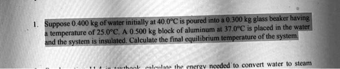 1. Suppose 0.400 kg of water initially at 40.0°C is poured into a 0.300 kg glass beaker having a temperature of 25.0°C. A 0.500 kg block of aluminum at 37.0°C is placed in the water and the system is insulated. Calculate the final equilibrium temperature of the system.