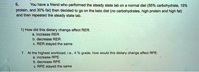 6.
You have a friend who performed the steady state lab on a normal diet (55% carbohydrate, 15%
protein, and 30% fat) then decided to go on the keto diet (no carbohydrates, high protein and high fat)
and then repeated the steady state lab.
1) How did this dietary change affect RER:
a. increase RER
b. decrease RER
c. RER stayed the same
7. At the highest workload, i.e., 4% grade, how would this dietary change affect RPE:
a. increase RPE
b. decrease RPE
c. RPE stayed the same