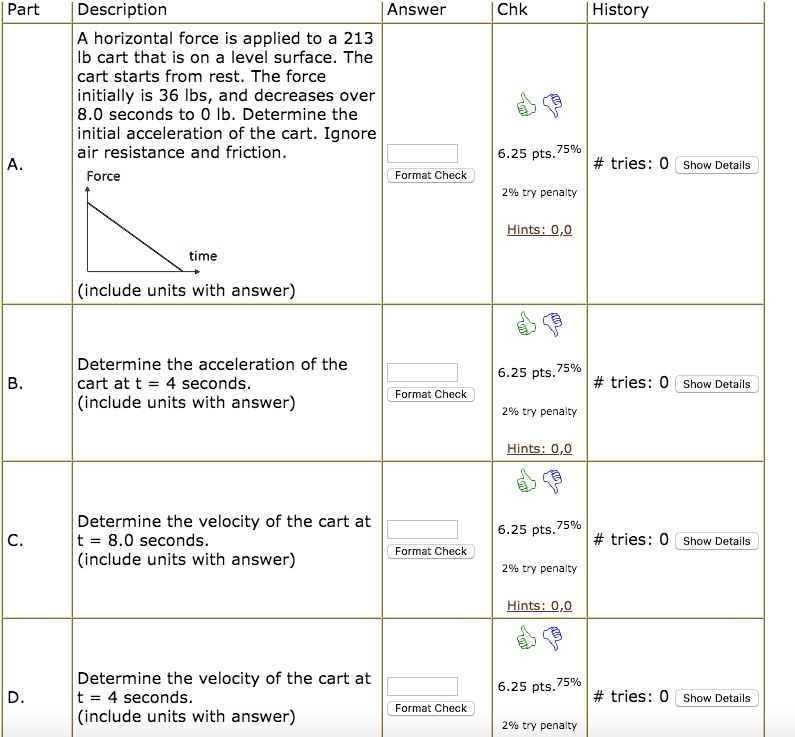 Part Description Answer Chk History A. A horizontal force is applied to a 213 lb cart that is on a level surface. The cart starts from rest. The force initially is 36 lbs, and decreases over 8.0 seconds to 0 lb. Determine the initial acceleration of the cart. Ignore air resistance and friction. Force time (include units with answer) B. Determine the acceleration of the cart at t = 4 seconds. (include units with answer) C. Determine the velocity of the cart at t = 8.0 seconds. (include units with answer) D. Determine the velocity of the cart at t = 4 seconds. (include units with answer)