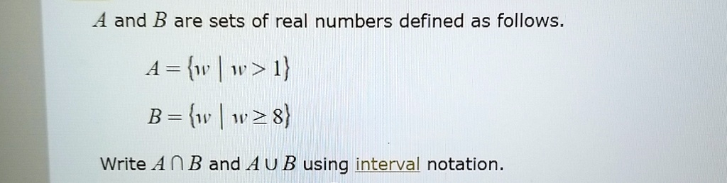 A and B are sets of real numbers defined as follows.
A = {w | w > 1}
B = {w | w ≥8}
Write A ∩B and A ∪B using interval notation.