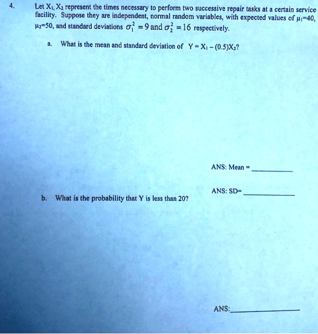 Let X1, X2 represent the times necessary to perform two successive repair tasks at a certain service facility. Suppose they are independent, normal random variables, with expected values of ?1=40, ?2=50, and standard deviations ?1^2 = 9 and ?2^2 = 16 respectively.
a. What is the mean and standard deviation of Y = X1 - (0.5)X2?
ANS: Mean =
ANS: SD=
b. What is the probability that Y is less than 20?
ANS: