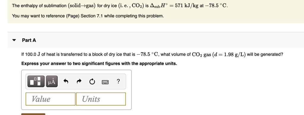 The enthalpy of sublimation (solid?gas) for dry ice (i. e. , CO2) is ?subH° = 571 kJ/kg at ?78.5 °C. You may want to reference (Page) Section 7.1 while completing this problem. Part A If 100.0 J of heat is transferred to a block of dry ice that is ?78.5 °C, what volume of CO2 gas (d = 1.98 g/L) will be generated? Express your answer to two significant figures with the appropriate units. Value Units