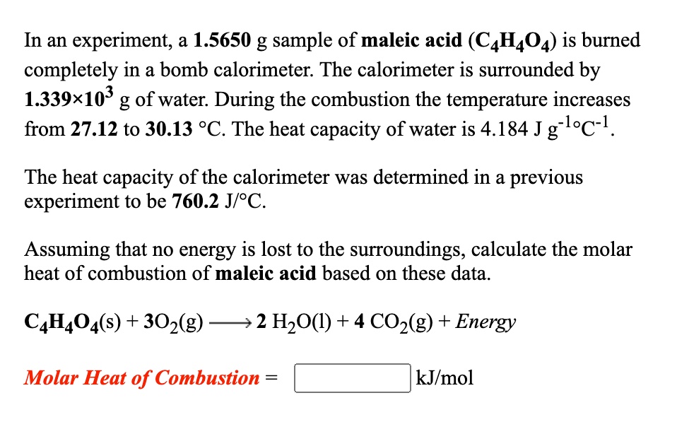 In an experiment, a 1.5650 g sample of maleic acid (C4H4O4) is burned completely in a bomb calorimeter. The calorimeter is surrounded by 1.339×10^3 g of water. During the combustion the temperature increases from 27.12 to 30.13 °C. The heat capacity of water is 4.184 J g?¹°C?¹.

The heat capacity of the calorimeter was determined in a previous experiment to be 760.2 J/°C.

Assuming that no energy is lost to the surroundings, calculate the molar heat of combustion of maleic acid based on these data.

C4H4O4(s) + 3O2(g) ? 2 H2O(l) + 4 CO2(g) + Energy

Molar Heat of Combustion = kJ/mol