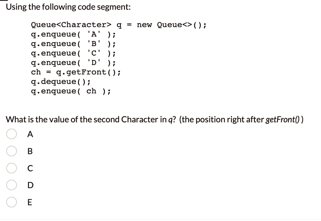 Using the following code segment:
Queue<Character> q = new Queue<>();
q.enqueue( 'A' );
q.enqueue( 'B' );
q.enqueue( 'C' );
q.enqueue( 'D' );
ch = q.getFront();
q.dequeue();
q.enqueue( ch );
What is the value of the second Character in q? (the position right after getFront())
A
B
C
D
E
