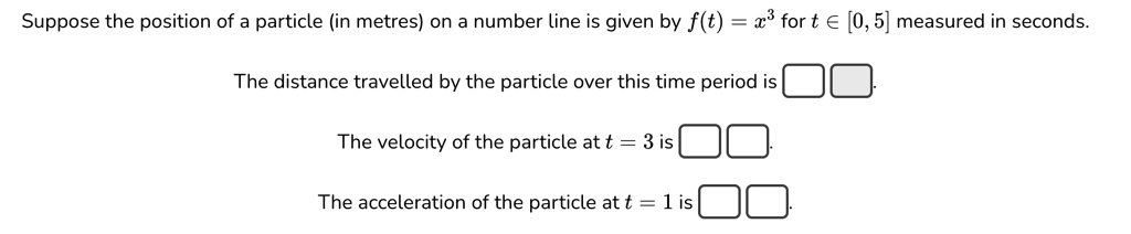 Suppose the position of a particle (in metres) on a number line is given by f(t) = x^3 for t ∈ [0, 5] measured in seconds.
The distance travelled by the particle over this time period is 
The velocity of the particle at t = 3 is 
The acceleration of the particle at t = 1 is 