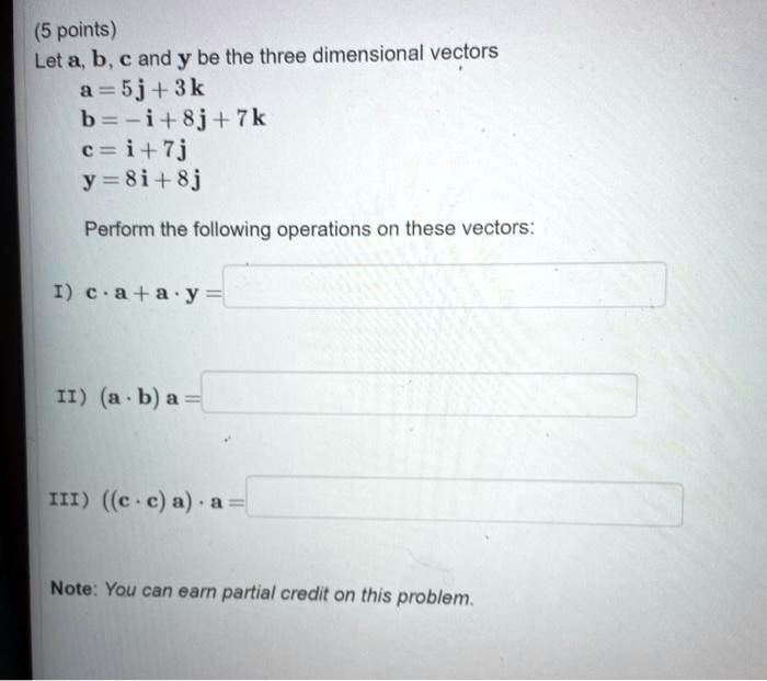 Let a, b, c and y be the three dimensional vectors
a = 5j + 3k
b = -i + 8j + 7k
c = i + 7j
y = 8i + 8j

Perform the following operations on these vectors:

I) c · a + a · y =
II) (a · b) a =
III) ((c · c) a) · a =

Note: You can earn partial credit on this problem.