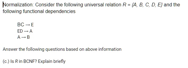 Normalization: Consider the following universal relation R = A, B, C, D, E and the following functional dependencies
BC ? E
ED ? A
A ? B
Answer the following questions based on above information
(c.) Is R in BCNF? Explain briefly