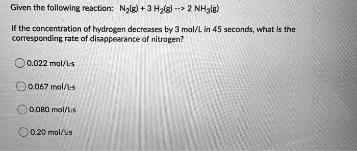 Given the following reaction: N2(g) + 3 H2(g) –> 2 NH3(g)

If the concentration of hydrogen decreases by 3 mol/L in 45 seconds, what is the corresponding rate of disappearance of nitrogen?

0.022 mol/L ·s
0.067 mol/L ·s
0.080 mol/L ·s
0.20 mol/L ·s