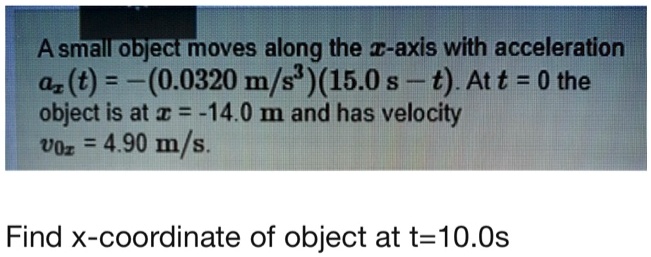 A small object moves along the x-axis with acceleration ax(t) = -(0.0320 m/s^3)(15.0 s - t). At t = 0 the object is at x = -14.0 m and has velocity v0x = 4.90 m/s.