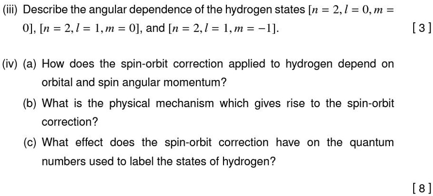 (iii) Describe the angular dependence of the hydrogen states [n = 2, l = 0, m = 0], [n = 2, l = 1, m = 0], and [n = 2, l = 1, m = -1].
[3]
(iv) (a) How does the spin-orbit correction applied to hydrogen depend on
orbital and spin angular momentum?
(b) What is the physical mechanism which gives rise to the spin-orbit
correction?
(c) What effect does the spin-orbit correction have on the quantum
numbers used to label the states of hydrogen?
[8]